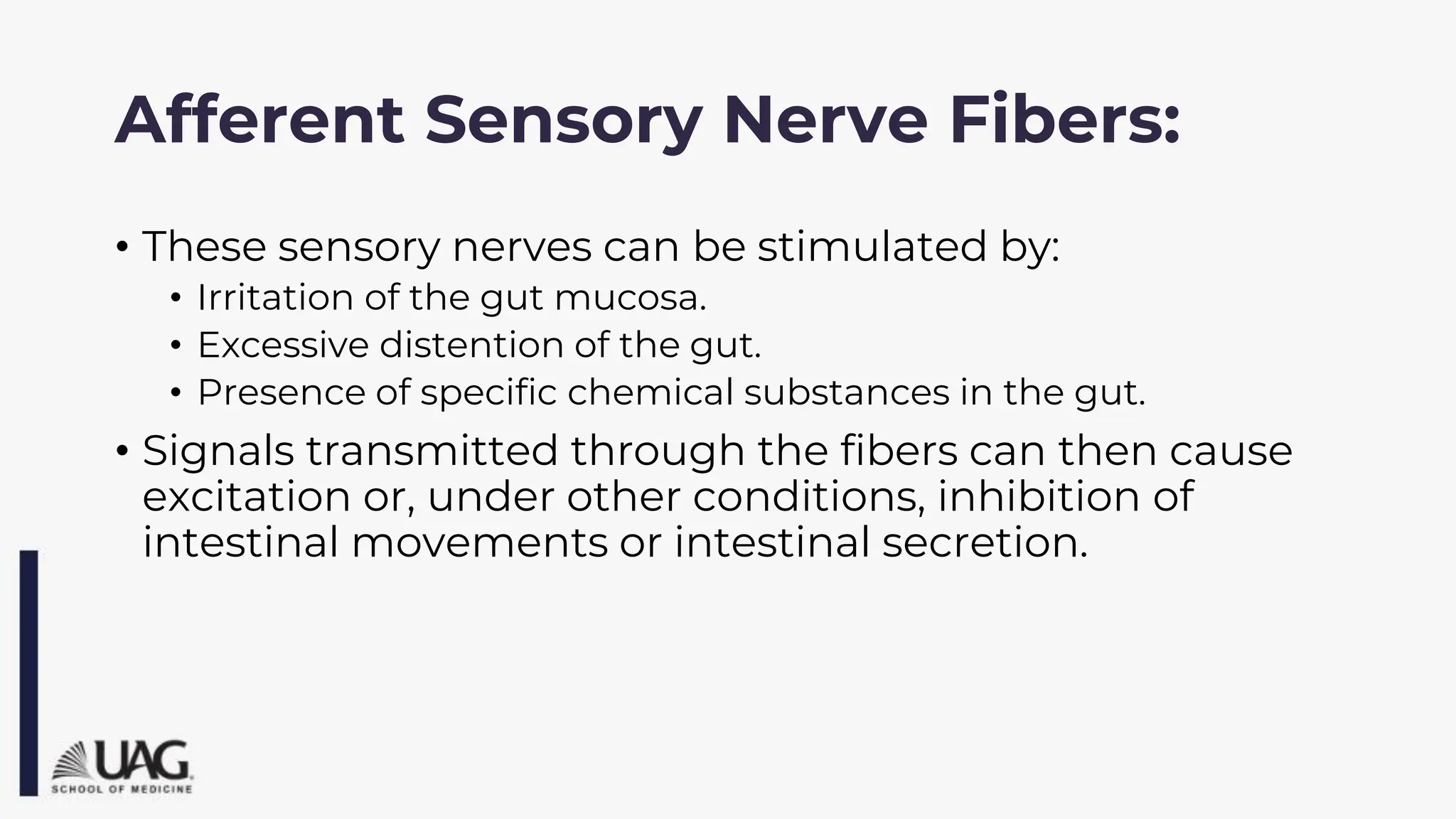 Afferent Sensory Nerve Fibers:
• These sensory nerves can be stimulated by:
• Irritation of the gut mucosa.
• Excessive distention of the gut.
• Presence of specific chemical substances in the gut.
• Signals transmitted through the fibers can then cause
excitation or, under other conditions, inhibition of
intestinal movements or intestinal secretion.
 