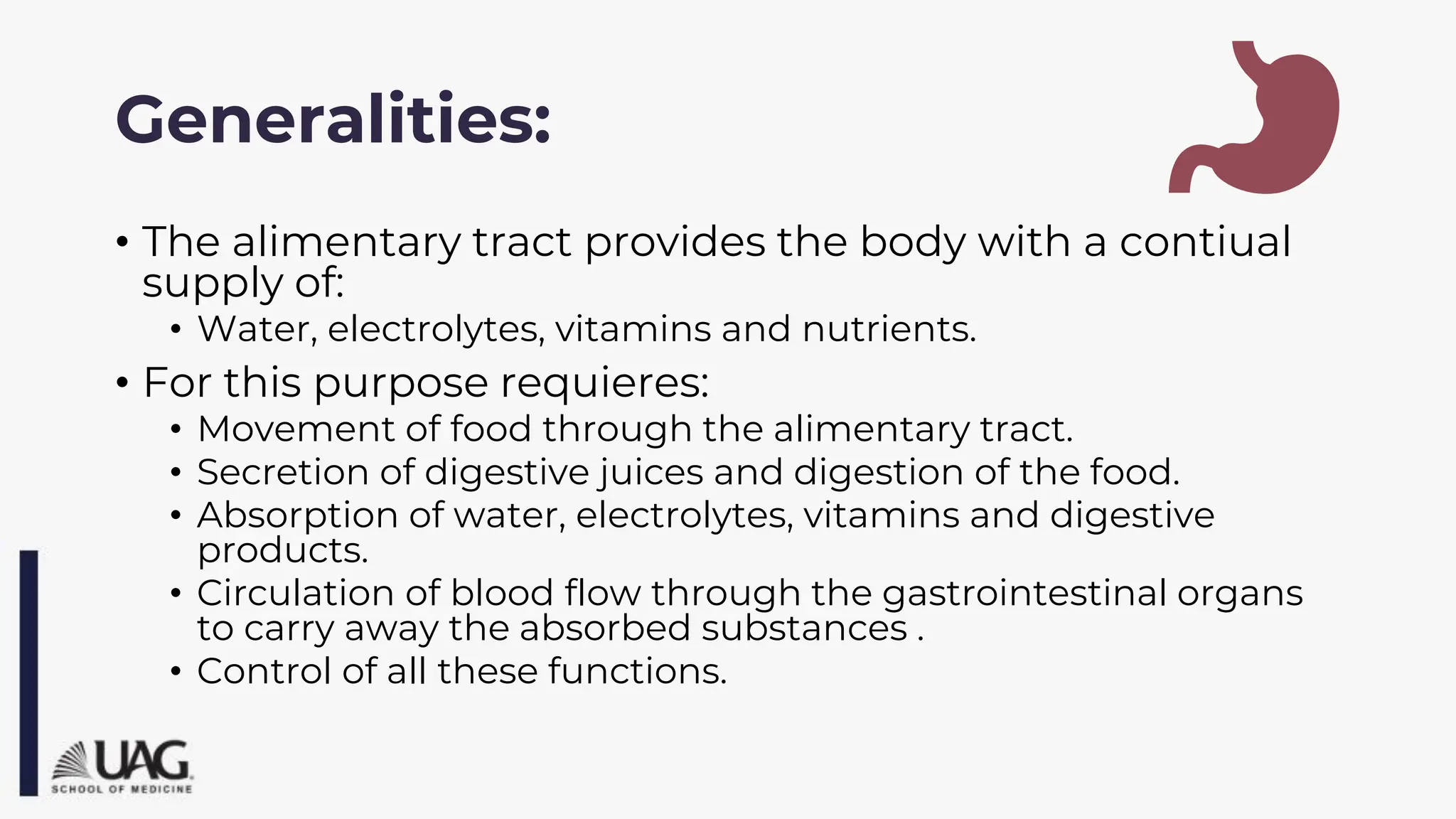 Generalities:
• The alimentary tract provides the body with a contiual
supply of:
• Water, electrolytes, vitamins and nutrients.
• For this purpose requieres:
• Movement of food through the alimentary tract.
• Secretion of digestive juices and digestion of the food.
• Absorption of water, electrolytes, vitamins and digestive
products.
• Circulation of blood flow through the gastrointestinal organs
to carry away the absorbed substances .
• Control of all these functions.
 