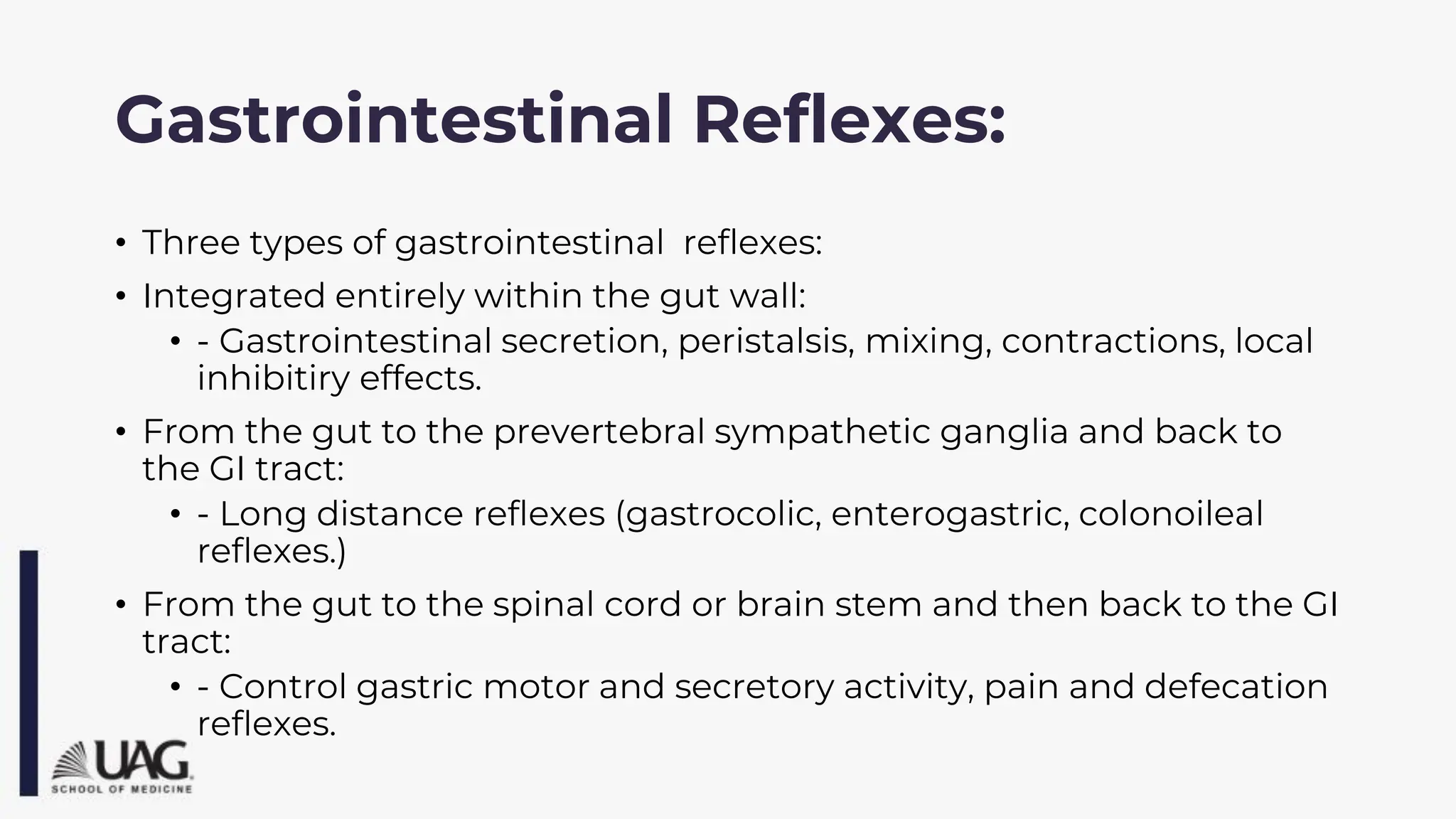 Gastrointestinal Reflexes:
• Three types of gastrointestinal reflexes:
• Integrated entirely within the gut wall:
• - Gastrointestinal secretion, peristalsis, mixing, contractions, local
inhibitiry effects.
• From the gut to the prevertebral sympathetic ganglia and back to
the GI tract:
• - Long distance reflexes (gastrocolic, enterogastric, colonoileal
reflexes.)
• From the gut to the spinal cord or brain stem and then back to the GI
tract:
• - Control gastric motor and secretory activity, pain and defecation
reflexes.
 