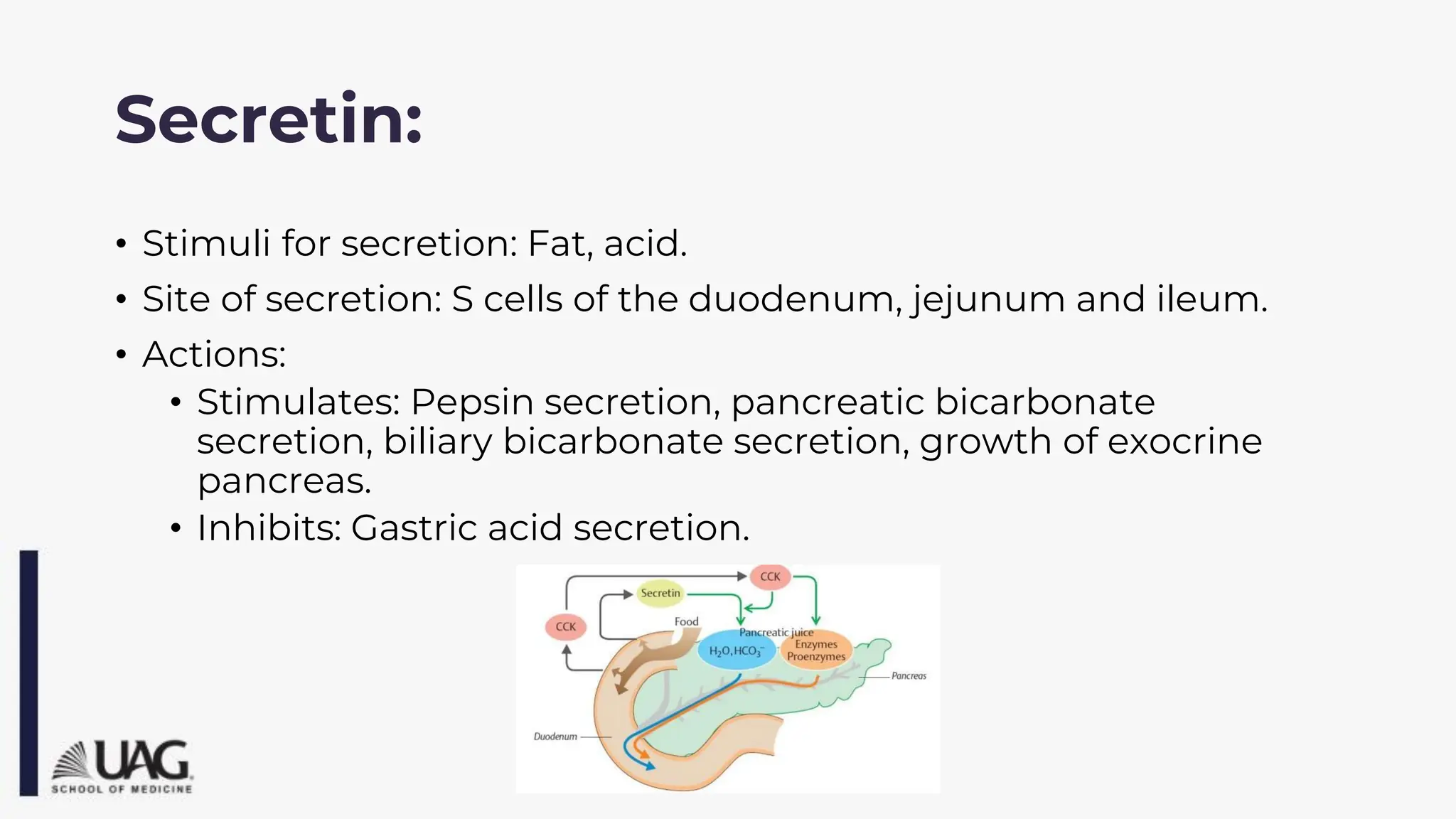 Secretin:
• Stimuli for secretion: Fat, acid.
• Site of secretion: S cells of the duodenum, jejunum and ileum.
• Actions:
• Stimulates: Pepsin secretion, pancreatic bicarbonate
secretion, biliary bicarbonate secretion, growth of exocrine
pancreas.
• Inhibits: Gastric acid secretion.
 