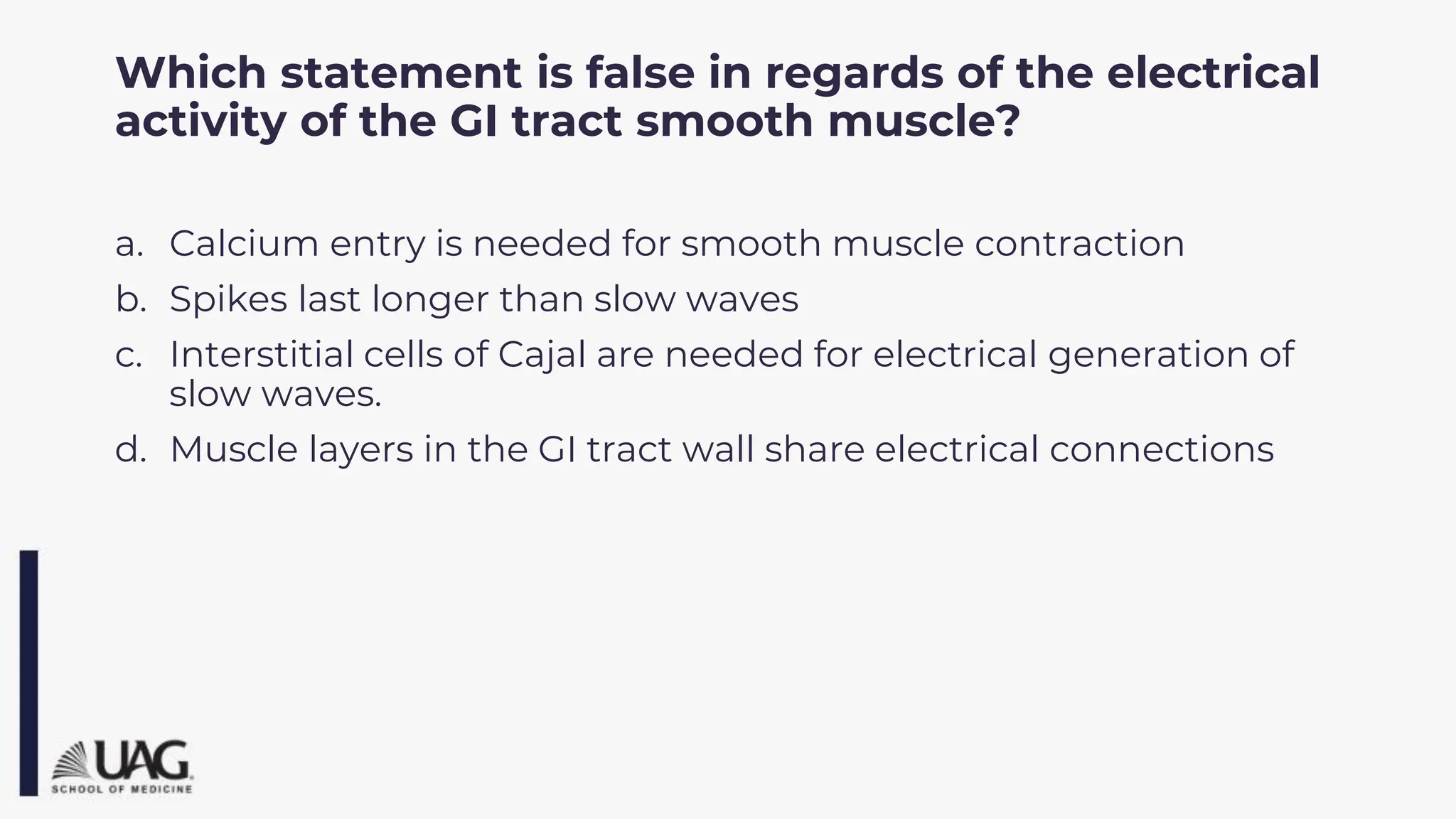Which statement is false in regards of the electrical
activity of the GI tract smooth muscle?
a. Calcium entry is needed for smooth muscle contraction
b. Spikes last longer than slow waves
c. Interstitial cells of Cajal are needed for electrical generation of
slow waves.
d. Muscle layers in the GI tract wall share electrical connections
 