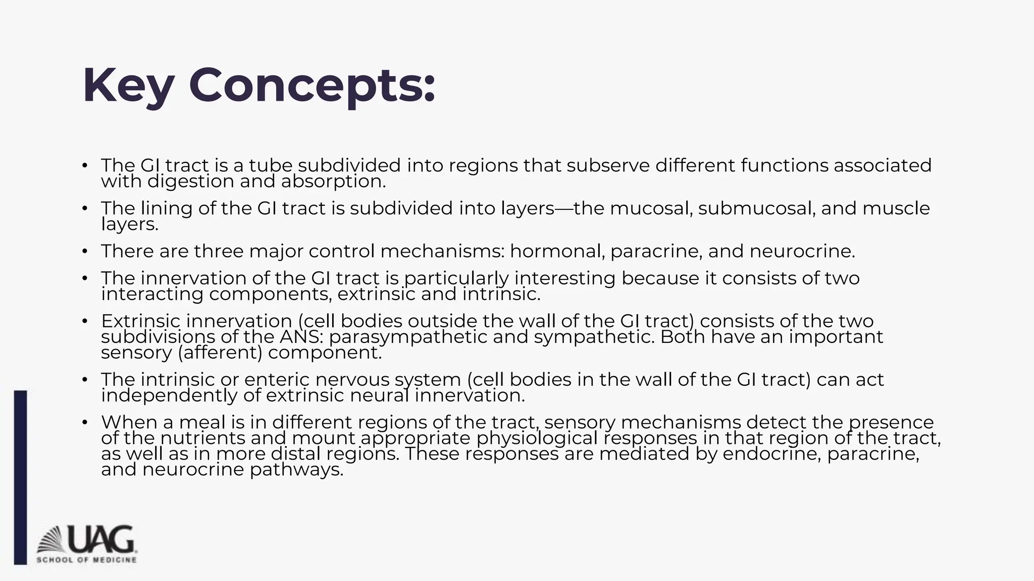 Key Concepts:
• The GI tract is a tube subdivided into regions that subserve different functions associated
with digestion and absorption.
• The lining of the GI tract is subdivided into layers—the mucosal, submucosal, and muscle
layers.
• There are three major control mechanisms: hormonal, paracrine, and neurocrine.
• The innervation of the GI tract is particularly interesting because it consists of two
interacting components, extrinsic and intrinsic.
• Extrinsic innervation (cell bodies outside the wall of the GI tract) consists of the two
subdivisions of the ANS: parasympathetic and sympathetic. Both have an important
sensory (afferent) component.
• The intrinsic or enteric nervous system (cell bodies in the wall of the GI tract) can act
independently of extrinsic neural innervation.
• When a meal is in different regions of the tract, sensory mechanisms detect the presence
of the nutrients and mount appropriate physiological responses in that region of the tract,
as well as in more distal regions. These responses are mediated by endocrine, paracrine,
and neurocrine pathways.
 
