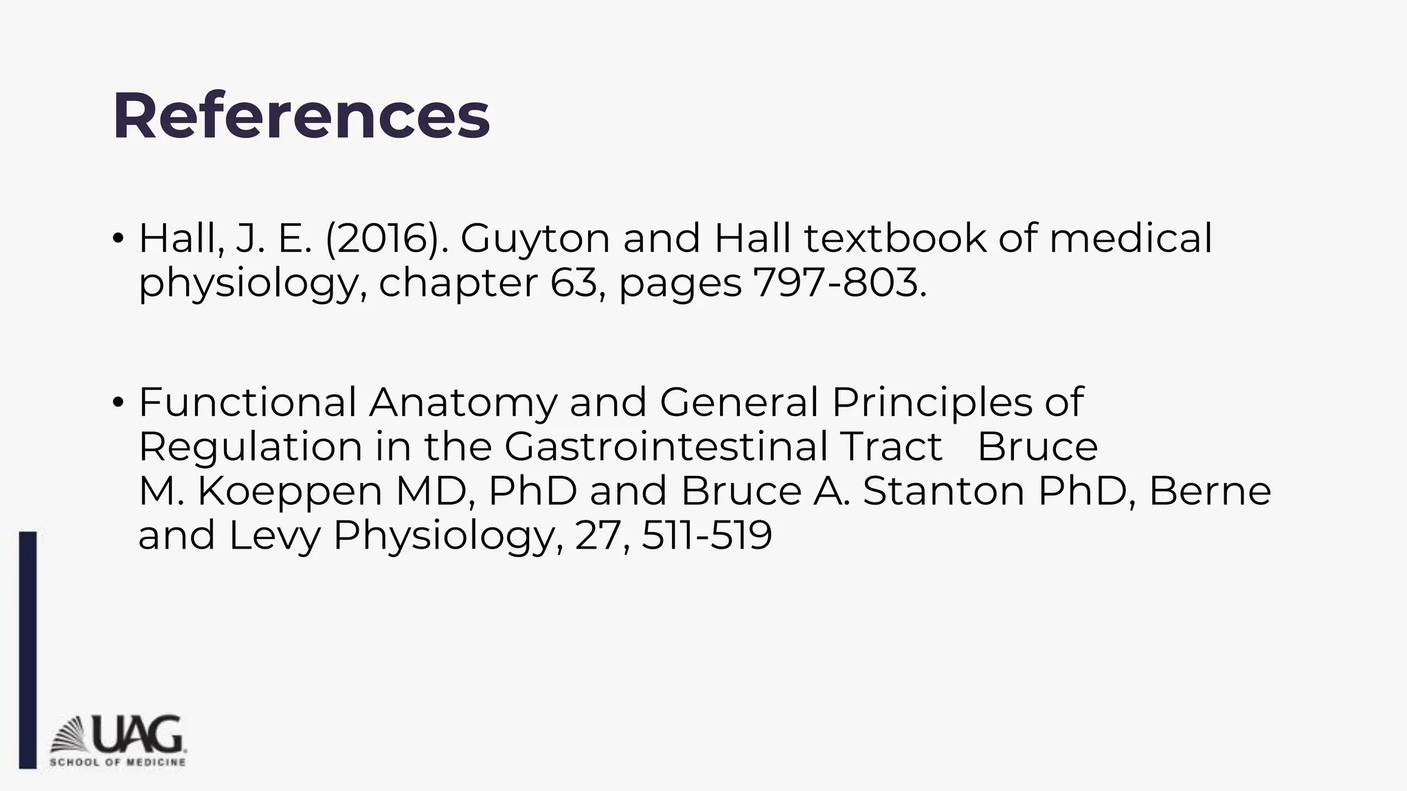 References
• Hall, J. E. (2016). Guyton and Hall textbook of medical
physiology, chapter 63, pages 797-803.
• Functional Anatomy and General Principles of
Regulation in the Gastrointestinal Tract Bruce
M. Koeppen MD, PhD and Bruce A. Stanton PhD, Berne
and Levy Physiology, 27, 511-519
 