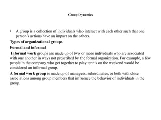 Group Dynamics
• A group is a collection of individuals who interact with each other such that one
person’s actions have an impact on the others.
Types of organizational groups
Formal and informal
Informal work groups are made up of two or more individuals who are associated
with one another in ways not prescribed by the formal organization. For example, a few
people in the company who get together to play tennis on the weekend would be
considered an informal group.
A formal work group is made up of managers, subordinates, or both with close
associations among group members that influence the behavior of individuals in the
group.
 
