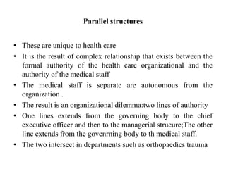 Parallel structures
• These are unique to health care
• It is the result of complex relationship that exists between the
formal authority of the health care organizational and the
authority of the medical staff
• The medical staff is separate are autonomous from the
organization .
• The result is an organizational dilemma:two lines of authority
• One lines extends from the governing body to the chief
executive officer and then to the managerial strucure;The other
line extends from the govenrning body to th medical staff.
• The two intersect in departments such as orthopaedics trauma
 