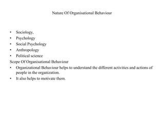 Nature Of Organisational Behaviour
• Sociology,
• Psychology
• Social Psychology
• Anthropology
• Political science
Scope Of Organisational Behaviour
• Organizational Behaviour helps to understand the different activities and actions of
people in the organization.
• It also helps to motivate them.
 