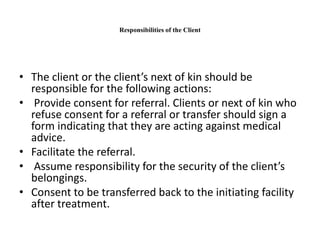 Responsibilities of the Client
• The client or the client’s next of kin should be
responsible for the following actions:
• Provide consent for referral. Clients or next of kin who
refuse consent for a referral or transfer should sign a
form indicating that they are acting against medical
advice.
• Facilitate the referral.
• Assume responsibility for the security of the client’s
belongings.
• Consent to be transferred back to the initiating facility
after treatment.
 