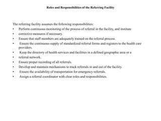 Roles and Responsibilities of the Referring Facility
The referring facility assumes the following responsibilities:
• Perform continuous monitoring of the process of referral in the facility, and institute
• corrective measures if necessary.
• Ensure that staff members are adequately trained on the referral process.
• Ensure the continuous supply of standardized referral forms and registers to the health care
providers.
• Keep the directory of health services and facilities in a defined geographic area or a
• referral network.
• Ensure proper recording of all referrals.
• Develop and maintain mechanisms to track referrals in and out of the facility.
• Ensure the availability of transportation for emergency referrals.
• Assign a referral coordinator with clear roles and responsibilities.
 