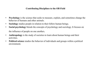 Contributing Disciplines to the OB Field
• Psychology is the science that seeks to measure, explain, and sometimes change the
behavior of humans and other animals.
• Sociology studies people in relation to their fellow human beings.
• Social psychology blends the concepts of psychology and sociology. It focuses on
the influence of people on one another.
• Anthropology is the study of societies to learn about human beings and their
activities.
• Political science studies the behavior of individuals and groups within a political
environment.
 