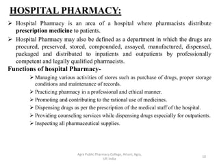 HOSPITAL PHARMACY:
 Hospital Pharmacy is an area of a hospital where pharmacists distribute
prescription medicine to patients.
 Hospital Pharmacy may also be defined as a department in which the drugs are
procured, preserved, stored, compounded, assayed, manufactured, dispensed,
packaged and distributed to inpatients and outpatients by professionally
competent and legally qualified pharmacists.
Functions of hospital Pharmacy-
 Managing various activities of stores such as purchase of drugs, proper storage
conditions and maintenance of records.
 Practicing pharmacy in a professional and ethical manner.
 Promoting and contributing to the rational use of medicines.
 Dispensing drugs as per the prescription of the medical staff of the hospital.
 Providing counseling services while dispensing drugs especially for outpatients.
 Inspecting all pharmaceutical supplies.
10
Agra Public Pharmacy College, Artoni, Agra,
UP, India
 