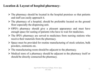 Location & Layout of hospital pharmacy-
 The pharmacy should be located in the hospital premises so that patients
and staff can easily approach it.
 The pharmacy of a hospital, should be preferable located on the ground
floor especially the dispensing unit.
 OPD’s pharmacy should give a pleasant appearance and must have
enough space for seating of patients who have to wait for medicines.
 The IPD’s pharmacy are served to medicines from nursing stations who
receive their materials from the pharmacy.
 Space must be provided for routine manufacturing of stock solution, bulk
powders, ointments etc.
 The manufacturing room should be adjacent to the pharmacy.
 Medical store of a pharmacy should be adjacent to the pharmacy itself or
should be directly connected the pharmacy.
12
Agra Public Pharmacy College, Artoni, Agra,
UP, India
 