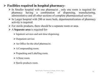  Facilities required in hospital pharmacy-
 In Smaller hospital with one pharmacist , only one room is required for
pharmacy having a combination of dispensing, manufacturing,
administrative and all other sections of complete pharmaceutical service.
 In Larger hospital with 200 or more beds, departmentalization of pharmacy
activity is required.
 For sterile products, there should be a separate room or area.
 A Separate area is required for-
 Inpatient services and unit dose dispensing.
 Outpatient service.
 An Office for the chief pharmacist.
 A Compounding room.
 Prepacking and Labelling room.
 A Store room.
 Sterile products room.
16
Agra Public Pharmacy College, Artoni, Agra,
UP, India
 