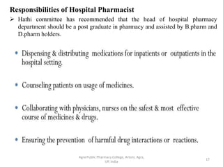 Responsibilities of Hospital Pharmacist
 Hathi committee has recommended that the head of hospital pharmacy
department should be a post graduate in pharmacy and assisted by B.pharm and
D.pharm holders.
17
Agra Public Pharmacy College, Artoni, Agra,
UP, India
 