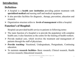 Introduction:
Definition-
 A hospital is a health care institution providing patient treatment with
specialized medical and nursing staff and medical equipment.
 It also provides facilities for diagnosis , therapy, prevention, education and
research.
 Organization structure refers to levels of management within a hospital.
Function’s of Hospital-
Hospital can provided health service to patients in following terms-
 The main function of a hospital is to provide the population with complete
health care; it also functions as the centre for the training of health workers.
 Provide medical care, which involves the treatment and management of
patients through the staff of physicians.
 Provide teaching- Vocational, Undergraduate, Postgraduate, Continuing
education.
 To maintain research facilities- Basic research, Clinical research, Health
services research, Educational research.
2
Agra Public Pharmacy College, Artoni, Agra, UP,
India
 