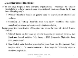 Classification of Hospitals:
 In the large hospitals have complex organizational structures, but Smaller
hospitals tend to have much simpler organizational structures. It can be divided
in to following way’s-
 Primary Hospital’s: focuses on general care for overall patient education and
wellness.
 Secondary & Tertiary Hospitals: treat more severe conditions that require
specialized knowledge and more intensive health monitoring.
Furthermore, the classification of hospitals can be on the basis of clinical & non-
clinical-
 Clinical Basis: On the based on specific diagnostic or treatment services, like-
Medicine: General medicine; T.B., Surgery: ENT, Orthopedic, Maternity: Long
term, short term etc.
 Non-Clinical basis: Based on governing body/trust form, like- Government: Army
hospital, AIIMS, PGI, Non-Government : Private hospitals, Community hospitals,
charitable hospitals etc.
3
Agra Public Pharmacy College, Artoni, Agra,
UP, India
 