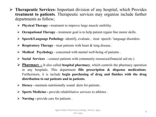  Therapeutic Services- Important division of any hospital, which Provides
treatment to patients. Therapeutic services may organize include further
departments as follow;
 Physical Therapy - treatment to improve large muscle mobility.
 Occupational Therapy - treatment goal is to help patient regain fine motor skills.
 Speech/Language Pathology -identify, evaluate , treat speech / language disorders.
 Respiratory Therapy - treat patients with heart & lung disease .
 Medical Psychology - concerned with mental well-being of patients .
 Social Services - connect patients with community resources(financial aid etc.)
 Pharmacy – It also called hospital pharmacy, which controls the pharmacy operation
in any hospitals. This department fills prescription & dispense medications.
Furthermore, it is include begin purchasing of drug and finishes with the drug
distribution to out patients and in patients.
 Dietary - maintain nutritionally sound diets for patients .
 Sports Medicine - provide rehabilitative services to athletes .
 Nursing - provide care for patients .
8
Agra Public Pharmacy College, Artoni, Agra,
UP, India
 