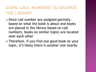  Since call number are assigned partially
based on what the book is about and books
are placed in the library based on call
numbers, books on similar topics are located
near each other
 Therefore, if you find one good book on your
topic, it’s likely there is another one nearby
 