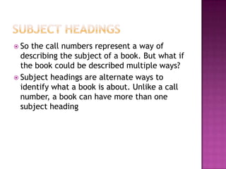  So the call numbers represent a way of
describing the subject of a book. But what if
the book could be described multiple ways?
 Subject headings are alternate ways to
identify what a book is about. Unlike a call
number, a book can have more than one
subject heading
 