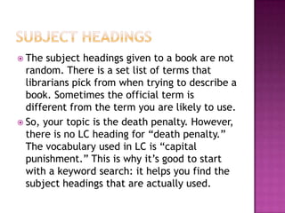  The subject headings given to a book are not
random. There is a set list of terms that
librarians pick from when trying to describe a
book. Sometimes the official term is
different from the term you are likely to use.
 So, your topic is the death penalty. However,
there is no LC heading for “death penalty.”
The vocabulary used in LC is “capital
punishment.” This is why it’s good to start
with a keyword search: it helps you find the
subject headings that are actually used.
 
