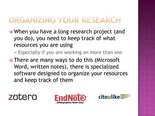  When you have a long research project (and
you do), you need to keep track of what
resources you are using
 Especially if you are working on more than one
 There are many ways to do this (Microsoft
Word, written notes), there is specialized
software designed to organize your resources
and keep track of them
 