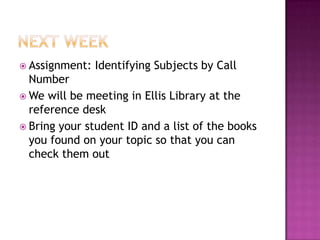  Assignment: Identifying Subjects by Call
Number
 We will be meeting in Ellis Library at the
reference desk
 Bring your student ID and a list of the books
you found on your topic so that you can
check them out
 