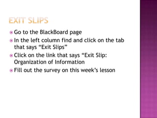  Go to the BlackBoard page
 In the left column find and click on the tab
that says “Exit Slips”
 Click on the link that says “Exit Slip:
Organization of Information
 Fill out the survey on this week’s lesson
 