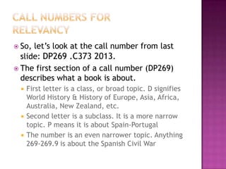 So, let’s look at the call number from last
slide: DP269 .C373 2013.
 The first section of a call number (DP269)
describes what a book is about.
 First letter is a class, or broad topic. D signifies
World History & History of Europe, Asia, Africa,
Australia, New Zealand, etc.
 Second letter is a subclass. It is a more narrow
topic. P means it is about Spain-Portugal
 The number is an even narrower topic. Anything
269-269.9 is about the Spanish Civil War
 