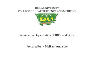 DILLA UNIVERSITY
COLLEGE OF HEALTH SCIENCE AND MEDICINE
Seminar on Organization of IRBs and SOPs
Prepared by: - Melkam Andargie
 
