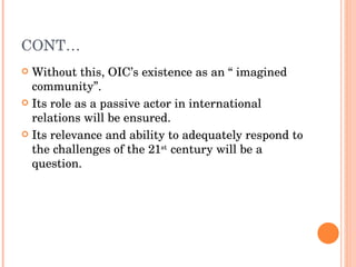 CONT… Without this, OIC’s existence as an “ imagined community”. Its role as a passive actor in international relations will be ensured. Its relevance and ability to adequately respond to the challenges of the 21 st  century will be a question.  