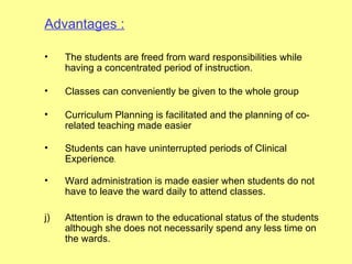 Advantages :

•    The students are freed from ward responsibilities while
     having a concentrated period of instruction.

•    Classes can conveniently be given to the whole group

•    Curriculum Planning is facilitated and the planning of co-
     related teaching made easier

•    Students can have uninterrupted periods of Clinical
     Experience.

•    Ward administration is made easier when students do not
     have to leave the ward daily to attend classes.

j)   Attention is drawn to the educational status of the students
     although she does not necessarily spend any less time on
     the wards.
 