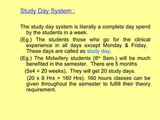 Study Day System :

The study day system is literally a complete day spend
   by the students in a week.
(Eg.) The students those who go for the clinical
   experience in all days except Monday & Friday.
   These days are called as study day.
(Eg.) The Midwifery students (8th Sem.) will be much
   benefited in the semester. There are 5 months
  (5x4 = 20 weeks). They will get 20 study days.
   (20 x 8 Hrs = 160 Hrs). 160 hours classes can be
   given throughout the semester to fulfill their theory
   requirement.
 