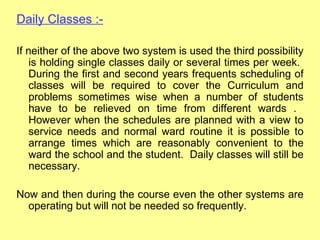 Daily Classes :-

If neither of the above two system is used the third possibility
    is holding single classes daily or several times per week.
    During the first and second years frequents scheduling of
    classes will be required to cover the Curriculum and
    problems sometimes wise when a number of students
    have to be relieved on time from different wards .
    However when the schedules are planned with a view to
    service needs and normal ward routine it is possible to
    arrange times which are reasonably convenient to the
    ward the school and the student. Daily classes will still be
    necessary.

Now and then during the course even the other systems are
  operating but will not be needed so frequently.
 