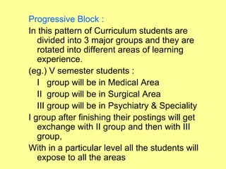 Progressive Block :
In this pattern of Curriculum students are
   divided into 3 major groups and they are
   rotated into different areas of learning
   experience.
(eg.) V semester students :
   I group will be in Medical Area
   II group will be in Surgical Area
   III group will be in Psychiatry & Speciality
I group after finishing their postings will get
   exchange with II group and then with III
   group,
With in a particular level all the students will
   expose to all the areas
 