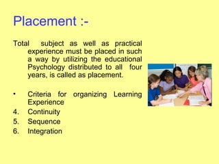 Placement :-
Total   subject as well as practical
    experience must be placed in such
    a way by utilizing the educational
    Psychology distributed to all four
    years, is called as placement.

•    Criteria for organizing Learning
     Experience
4.   Continuity
5.   Sequence
6.   Integration
 