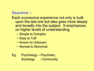 Sequence :-
Each successive experience not only is built
  upon the last one but also goes more deeply
  and broadly into the subject. It emphasizes
  on higher levels of understanding.
      –   Simple to Complex
      –   Easy to Tuff
      –   Known to Unknown
      –   Normal to Abnormal

Eg.        Psychology – Psychiatry
           Sociology   - Community
 