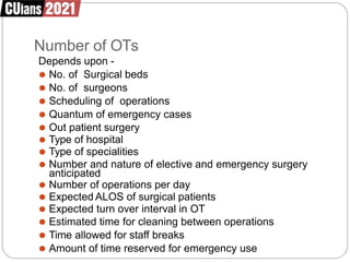 Number of OTs
Depends upon -
⚫ No. of Surgical beds
⚫ No. of surgeons
⚫ Scheduling of operations
⚫ Quantum of emergency cases
⚫ Out patient surgery
⚫ Type of hospital
⚫ Type of specialities
⚫ Number and nature of elective and emergency surgery
anticipated
⚫ Number of operations per day
⚫ Expected ALOS of surgical patients
⚫ Expected turn over interval in OT
⚫ Estimated time for cleaning between operations
⚫ Time allowed for staff breaks
⚫ Amount of time reserved for emergency use
 