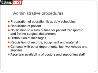 Administrative procedures
⚫ Preparation of operation lists, duty schedules
⚫ Requisition of patient
⚫ Notification to wards of time for patient transport to
and fro the surgical department
⚫ Distribution of messages
⚫ Requisition of records, equipment and material
⚫ Contacts with other departments, lab, workshops and
supplies
⚫ Ascertain availability of doctors and supporting staff
 