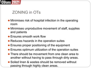 ZONING in OTs
⚫ Minimises risk of hospital infection in the operating
room
⚫ Minimises unproductive movement of staff, supplies
and patients
⚫ Ensures smooth work flow
⚫ Reduces hazards in the operation suites
⚫ Ensures proper positioning of the equipment
⚫ Ensures optimum utilization of the operation suites
⚫ There should be movement from one clean area to
another without having to pass through dirty areas.
⚫ Soiled linen & wastes should be removed without
passing through highly clean areas.
 