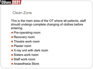 Clean Zone
This is the main area of the OT where all patients, staff
should undergo complete changing of clothes before
entering.
⚫ Pre-operating room
⚫ Recovery room
⚫ Theatre work room
⚫ Plaster room
⚫ X-ray unit with dark room
⚫ Sisters work room
⚫ Staff work room
⚫ Anaesthesia Store
 
