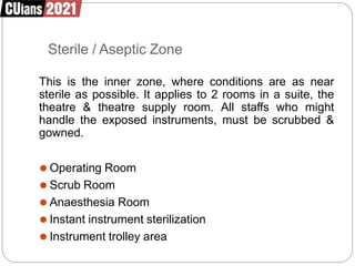 Sterile / Aseptic Zone
This is the inner zone, where conditions are as near
sterile as possible. It applies to 2 rooms in a suite, the
theatre & theatre supply room. All staffs who might
handle the exposed instruments, must be scrubbed &
gowned.
⚫ Operating Room
⚫ Scrub Room
⚫ Anaesthesia Room
⚫ Instant instrument sterilization
⚫ Instrument trolley area
 