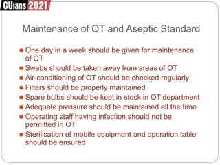 Maintenance of OT and Aseptic Standard
⚫ One day in a week should be given for maintenance
of OT
⚫ Swabs should be taken away from areas of OT
⚫ Air-conditioning of OT should be checked regularly
⚫ Filters should be properly maintained
⚫ Spare bulbs should be kept in stock in OT department
⚫ Adequate pressure should be maintained all the time
⚫ Operating staff having infection should not be
permitted in OT
⚫ Sterilisation of mobile equipment and operation table
should be ensured
 
