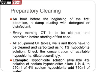 Preparatory Cleaning
⚫An hour before the beginning
operation, a damp dusting with
of the first
detergent or
disinfectant.
• Every morning OT is to be cleaned and
carbolized before starting of first case.
• All equipment OT tables, walls and floors have to
be cleaned and carbolized using 1% hypochlorite
solution. Check the concentration of available
hypochlorite, dilute accordingly.
⚫Example: Hypochlorite solution (available 4%
solution of sodium hypochlorite: dilute 1 in 4, to
250ml of 4% sodium hypochlorite add 750ml of
 