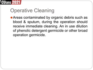 Operative Cleaning
⚫Areas contaminated by organic debris such as
blood & sputum, during the operation should
receive immediate cleaning. An in use dilution
of phenolic detergent germicide or other broad
operation germicide.
 