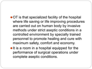 ⚫OT is that specialized facility of the hospital
where life saving or life improving procedures
are carried out on human body by invasive
methods under strict aseptic conditions in a
controlled environment by specially trained
personnel to promote healing and cure with
maximum safety, comfort and economy.
⚫It is a room in a hospital equipped for the
performance of surgical operations under
complete aseptic conditions.
 