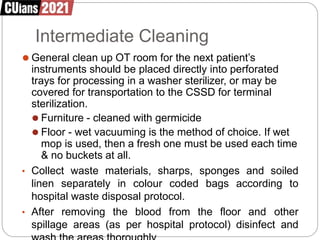 Intermediate Cleaning
⚫ General clean up OT room for the next patient’s
instruments should be placed directly into perforated
trays for processing in a washer sterilizer, or may be
covered for transportation to the CSSD for terminal
sterilization.
⚫ Furniture - cleaned with germicide
⚫ Floor - wet vacuuming is the method of choice. If wet
mop is used, then a fresh one must be used each time
& no buckets at all.
• Collect waste materials, sharps, sponges and soiled
linen separately in colour coded bags according to
hospital waste disposal protocol.
• After removing the blood from the floor and other
spillage areas (as per hospital protocol) disinfect and
 