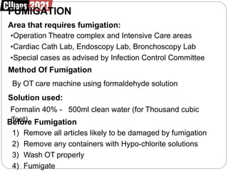FUMIGATION
Area that requires fumigation:
•Operation Theatre complex and Intensive Care areas
•Cardiac Cath Lab, Endoscopy Lab, Bronchoscopy Lab
•Special cases as advised by Infection Control Committee
Method Of Fumigation
By OT care machine using formaldehyde solution
Solution used:
Formalin 40% - 500ml clean water (for Thousand cubic
B
/f
e
e
fe
otr
)e Fumigation
1) Remove all articles likely to be damaged by fumigation
2) Remove any containers with Hypo-chlorite solutions
3) Wash OT properly
4) Fumigate
 