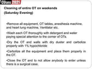 Cleaning of entire OT on weekends
(Saturday Evening)
•Remove all equipment, OT tables, anesthesia machine,
and heart lung machine, Ventilator etc.
•Wash each OT thoroughly with detergent and water
paying special attention to the corner of OTs.
•Dry the OT and walls with dry duster and carbolize
properly with 1% hypochloride
•Carbolize all the equipment and place them properly in
the OT.
•Close the OT and to not allow anybody to enter unless
there is a surgical case.
 