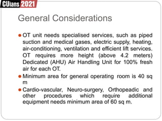 General Considerations
⚫ OT unit needs specialised services, such as piped
suction and medical gases, electric supply, heating,
air-conditioning, ventilation and efficient lift services.
OT requires more height (above 4.2 meters)
Dedicated (AHU) Air Handling Unit for 100% fresh
air for each OT.
⚫ Minimum area for general operating room is 40 sq
m
⚫ Cardio-vascular, Neuro-surgery, Orthopeadic and
other procedures which require additional
equipment needs minimum area of 60 sq m.
 