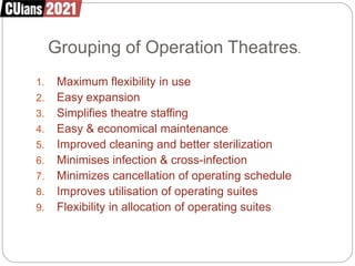 Grouping of Operation Theatres.
1. Maximum flexibility in use
2. Easy expansion
3. Simplifies theatre staffing
4. Easy & economical maintenance
5. Improved cleaning and better sterilization
6. Minimises infection & cross-infection
7. Minimizes cancellation of operating schedule
8. Improves utilisation of operating suites
9. Flexibility in allocation of operating suites
 