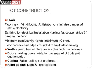 OT CONSTRUCTION
⚫ Floor
Flooring - Vinyl floors, Antistatic to minimize danger of
static electricity
Earthing for electrical installation - laying flat copper strips 6ft
deep in the floor.
Minimum conductivity-1ohm, maximum-10 ohm.
Floor corners and edges rounded to facilitate cleaning .
⚫ Walls - plain, free of glare, easily cleaned & impervious
⚫ Doors: sliding doors, wide for passage of pt trolleys &
equipments .
⚫ Ceiling: False roofing not preferred.
⚫ Paint colour: Light & non reflecting
 